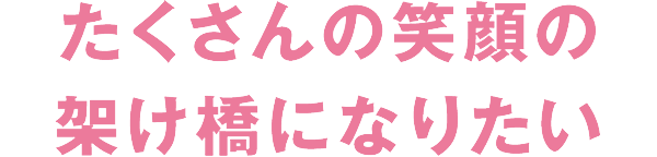 たくさんの笑顔の架け橋になりたい